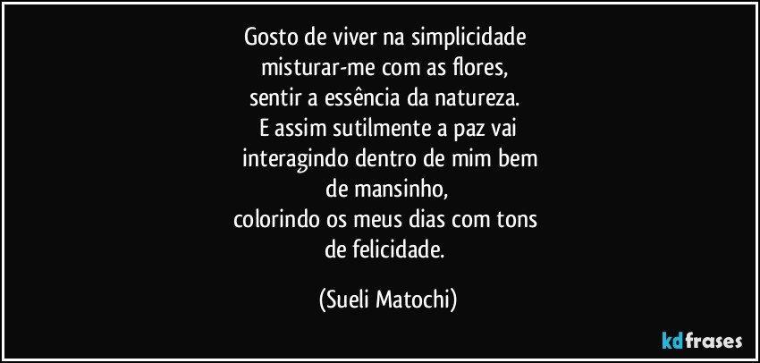 Gosto de viver na simplicidade 
misturar-me com as flores, 
sentir a essência da natureza. 
E assim sutilmente a paz vai
 interagindo dentro de mim bem
 de mansinho, 
colorindo os meus dias com tons 
de felicidade. (Sueli Matochi)