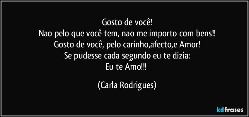 Gosto de você!
Nao pelo que você tem, nao me importo com bens!!
Gosto de você, pelo carinho,afecto,e Amor!
Se pudesse cada segundo eu te dizia:
Eu te Amo!!! (Carla Rodrigues)