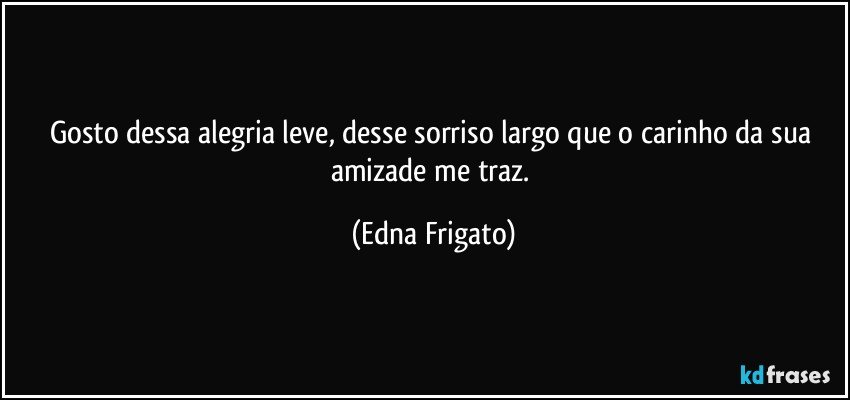 Gosto dessa alegria leve, desse sorriso largo que o carinho da sua amizade me traz. (Edna Frigato)