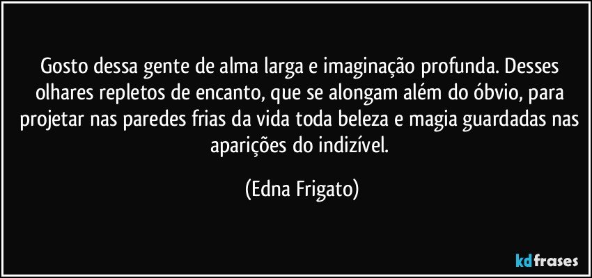 Gosto dessa gente de alma larga e imaginação profunda. Desses olhares repletos de encanto, que se alongam além do óbvio, para projetar nas paredes frias da vida toda beleza e magia guardadas nas aparições do indizível. (Edna Frigato)