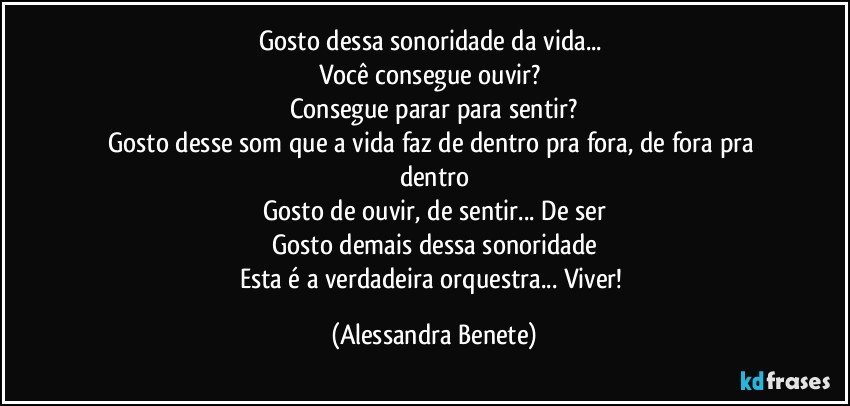 Gosto dessa sonoridade da vida... 
Você consegue ouvir? 
Consegue parar para sentir?
Gosto desse som que a vida faz de dentro pra fora, de fora pra dentro
Gosto de ouvir, de sentir... De ser
Gosto demais dessa sonoridade
Esta é a verdadeira orquestra... Viver! (Alessandra Benete)