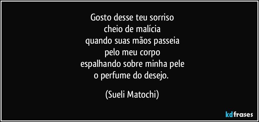 Gosto desse teu sorriso
cheio de malícia
quando suas mãos passeia
pelo meu corpo
espalhando sobre minha pele
o perfume do desejo. (Sueli Matochi)