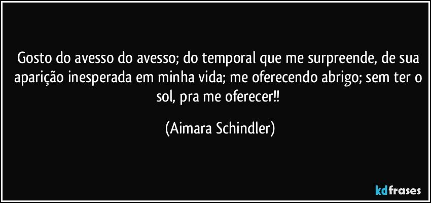 Gosto do avesso do avesso; do temporal que me surpreende, de sua aparição inesperada em minha vida; me oferecendo abrigo; sem ter o sol,  pra me oferecer!! (Aimara Schindler)