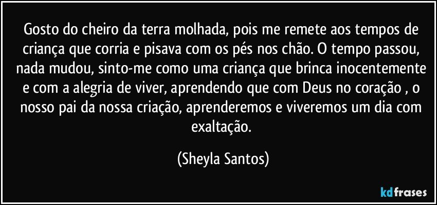 Gosto do cheiro da terra molhada, pois me remete aos tempos de criança que corria e pisava com os pés nos chão. O tempo passou, nada mudou, sinto-me como uma criança que brinca inocentemente e com a alegria de viver, aprendendo que com Deus no coração , o nosso pai da nossa criação, aprenderemos e viveremos um dia com exaltação. (Sheyla Santos)