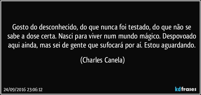 Gosto do desconhecido, do que nunca foi testado, do que não se sabe a dose certa. Nasci para viver num mundo mágico. Despovoado aqui ainda, mas sei de gente que sufocará por aí. Estou aguardando. (Charles Canela)