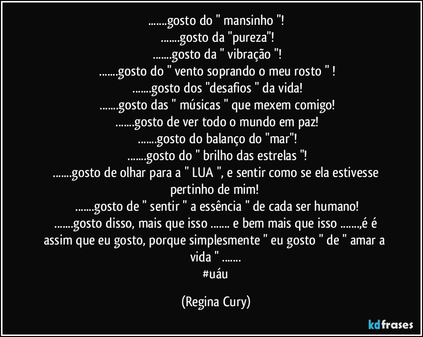 ...gosto do " mansinho "!
 ...gosto da "pureza"!
 ...gosto da " vibração "!
 ...gosto do " vento soprando o meu rosto " !
 ...gosto dos "desafios " da vida!
 ...gosto das " músicas " que mexem comigo!
 ...gosto de ver todo o mundo em paz!
 ...gosto do balanço do "mar"!
 ...gosto do " brilho das estrelas "!
 ...gosto de olhar para a " LUA ", e sentir como se ela estivesse pertinho de mim! 
 ...gosto de " sentir " a essência " de cada ser humano!
 ...gosto disso, mais que isso ... e bem mais que isso ...,é é assim que eu gosto, porque simplesmente " eu gosto " de " amar a vida " ...
 #uáu (Regina Cury)