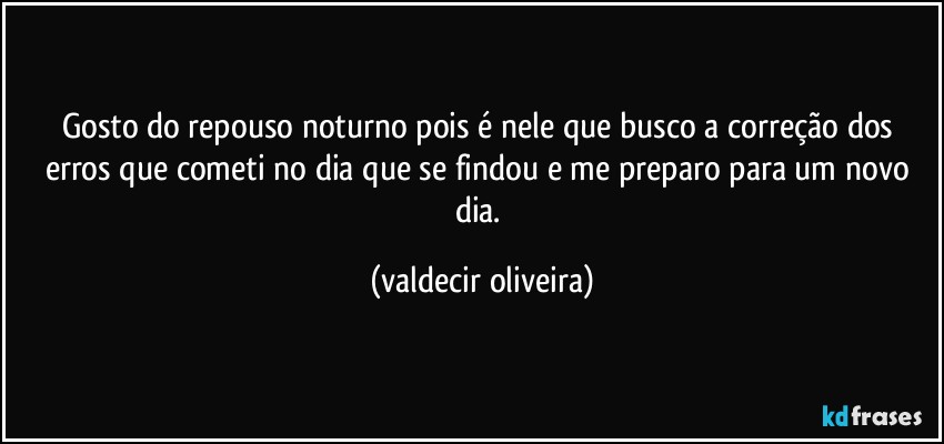 Gosto do repouso noturno pois é nele que busco a correção dos erros que cometi no dia que se findou e me preparo para um novo dia. (valdecir oliveira)