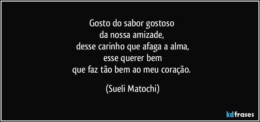 Gosto do sabor gostoso 
da nossa amizade, 
desse carinho que afaga a alma,
esse querer bem
que faz tão bem ao meu coração. (Sueli Matochi)