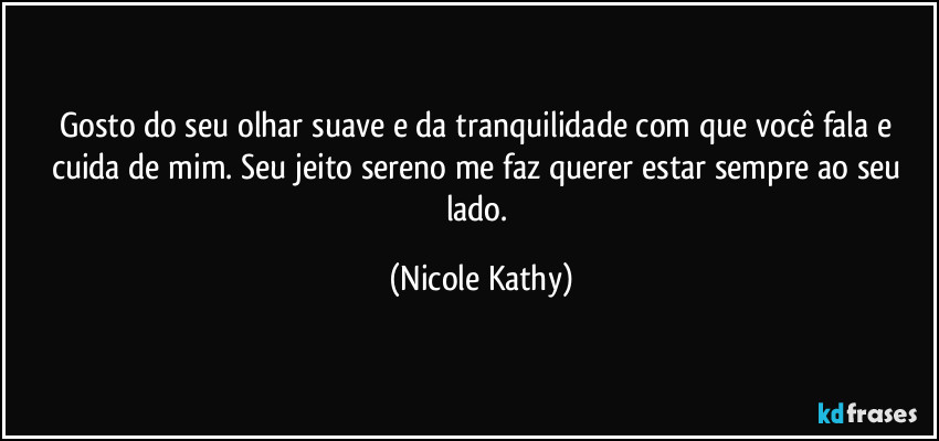 Gosto do seu olhar suave e da tranquilidade com que você fala e cuida de mim. Seu jeito sereno me faz querer estar sempre ao seu lado. (Nicole Kathy)