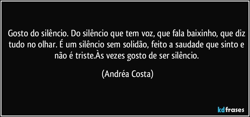 Gosto do silêncio. Do silêncio que tem voz, que fala baixinho, que diz tudo no olhar. É um silêncio sem solidão, feito a saudade que sinto e não é triste.Às vezes gosto de ser silêncio. (Andréa Costa)