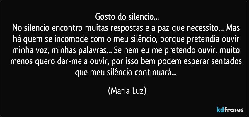 Gosto do silencio...
No silencio encontro muitas respostas e a paz que necessito... Mas há quem se incomode com o meu silêncio, porque pretendia ouvir minha voz, minhas palavras... Se nem eu me pretendo ouvir, muito menos quero dar-me a ouvir, por isso bem podem esperar sentados que meu silêncio continuará... (Maria Luz)