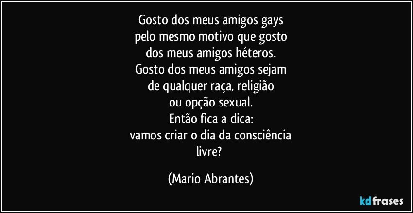 Gosto dos meus amigos gays
pelo mesmo motivo que gosto
dos meus amigos héteros.
Gosto dos meus amigos sejam
de qualquer raça, religião
ou opção sexual.
Então fica a dica:
vamos criar o dia da consciência
livre? (Mario Abrantes)