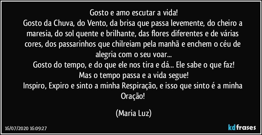 Gosto e amo escutar a vida!
Gosto da Chuva, do Vento, da brisa que passa levemente, do cheiro a maresia, do sol quente e brilhante, das flores diferentes e de várias cores, dos passarinhos que chilreiam pela manhã e enchem o céu de alegria com o seu voar...
Gosto do tempo, e do que ele nos tira e dá... Ele sabe o que faz!
Mas o tempo passa e a vida segue!
Inspiro, Expiro e sinto a minha Respiração, e isso que sinto é a minha Oração! (Maria Luz)