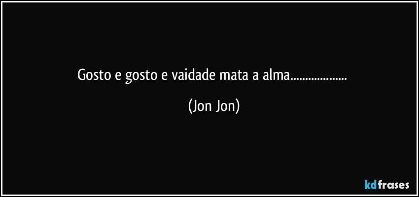 Gosto e gosto e vaidade mata a alma... (Jon Jon)