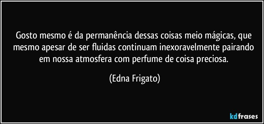 Gosto mesmo é da permanência dessas coisas meio mágicas, que mesmo apesar de ser fluidas continuam inexoravelmente pairando em nossa atmosfera com perfume de coisa preciosa. (Edna Frigato)