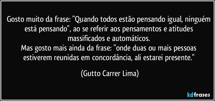 Gosto muito da frase: "Quando todos estão pensando igual, ninguém está pensando", ao se referir aos pensamentos e atitudes massificados e automáticos. 
Mas gosto mais ainda da frase: "onde duas ou mais pessoas estiverem reunidas em concordância, ali estarei presente." (Gutto Carrer Lima)