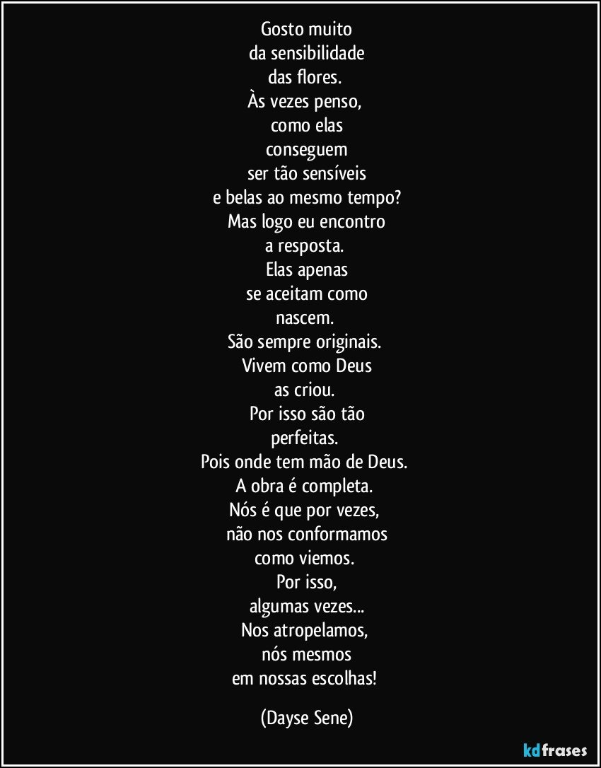 Gosto muito
da sensibilidade
das flores. 
Às vezes penso, 
como elas
conseguem
ser tão sensíveis
e belas ao mesmo tempo?
Mas logo eu encontro
a resposta. 
Elas apenas
se aceitam como
nascem. 
São sempre originais. 
Vivem como Deus
as criou. 
Por isso são tão
perfeitas. 
Pois onde tem mão de Deus. 
A obra é completa. 
Nós é que por vezes, 
não nos conformamos
como viemos. 
Por isso,
algumas vezes...
Nos atropelamos, 
nós mesmos
em nossas escolhas! (Dayse Sene)