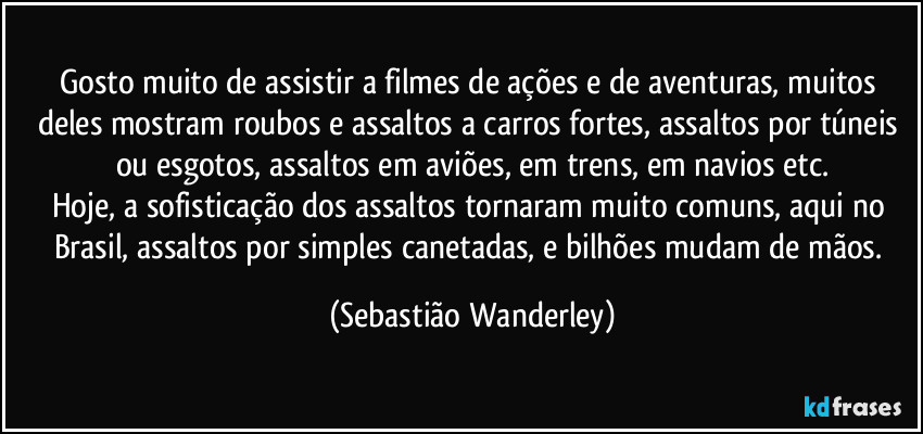 Gosto muito de assistir a filmes de ações e de aventuras, muitos deles mostram roubos e assaltos a carros fortes, assaltos por túneis ou esgotos, assaltos em aviões, em trens, em navios etc.
Hoje, a sofisticação dos assaltos tornaram muito comuns, aqui no Brasil, assaltos por simples canetadas, e bilhões mudam de mãos. (Sebastião Wanderley)