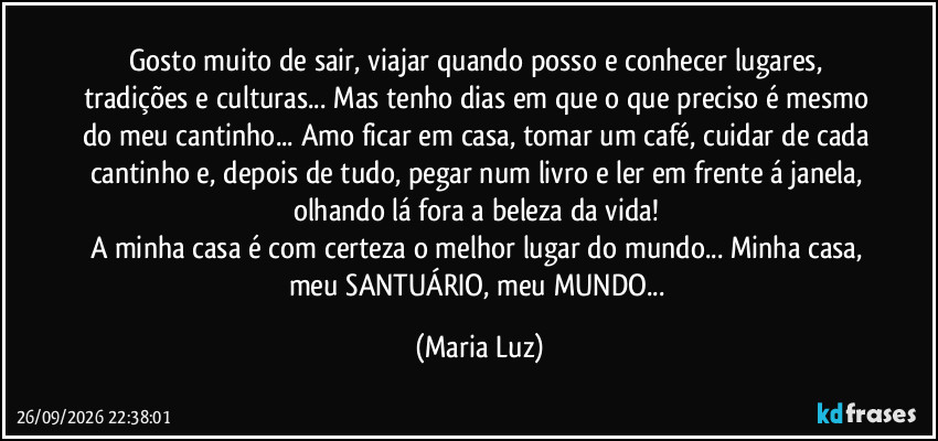 Gosto muito de sair, viajar quando posso e conhecer lugares, tradições e culturas... Mas tenho dias em que o que preciso é mesmo do meu cantinho... Amo ficar em casa, tomar um café, cuidar de cada cantinho e, depois de tudo, pegar num livro e ler em frente á janela, olhando lá fora a beleza da vida! 
A minha casa é com certeza o melhor lugar do mundo... Minha casa, meu SANTUÁRIO, meu MUNDO... (Maria Luz)