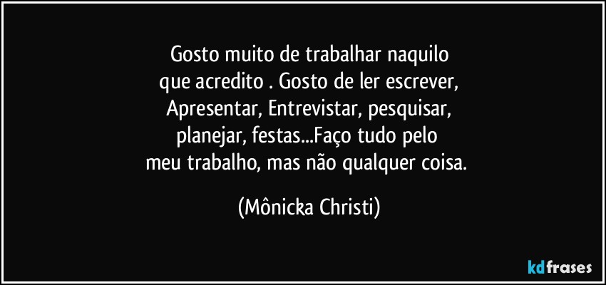 Gosto muito de trabalhar naquilo
 que acredito . Gosto de ler  escrever, 
Apresentar, Entrevistar, pesquisar,
planejar, festas...Faço tudo pelo 
meu trabalho, mas não qualquer coisa. (Mônicka Christi)