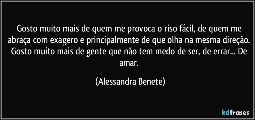 Gosto muito mais de quem me provoca o riso fácil, de quem me abraça com exagero e principalmente de que olha na mesma direção. Gosto muito mais de gente que não tem medo de ser, de errar... De amar. (Alessandra Benete)