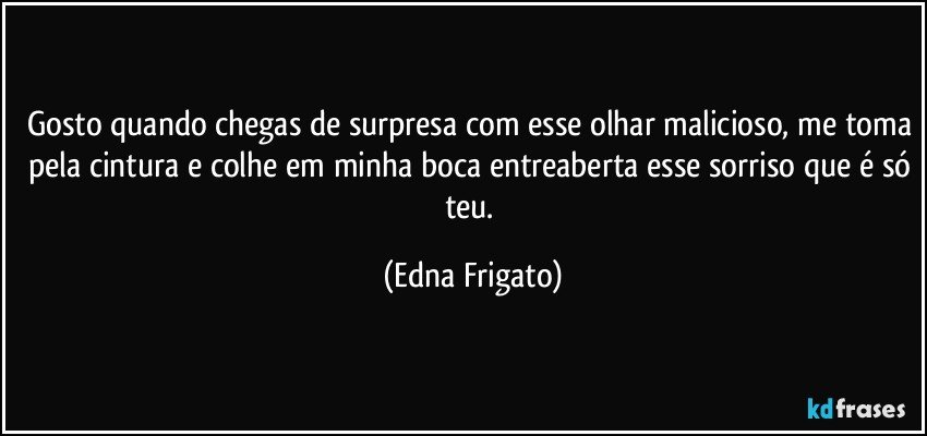 Gosto quando chegas de surpresa com esse olhar malicioso, me toma pela cintura e colhe em minha boca entreaberta esse sorriso que é só teu. (Edna Frigato)