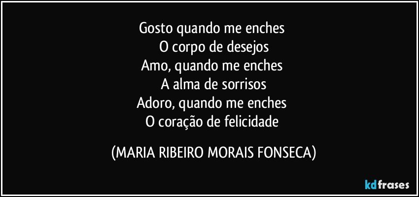 Gosto quando me enches 
O corpo de desejos
Amo, quando me enches 
A alma de sorrisos
Adoro, quando me enches 
O coração de felicidade (MARIA RIBEIRO MORAIS FONSECA)