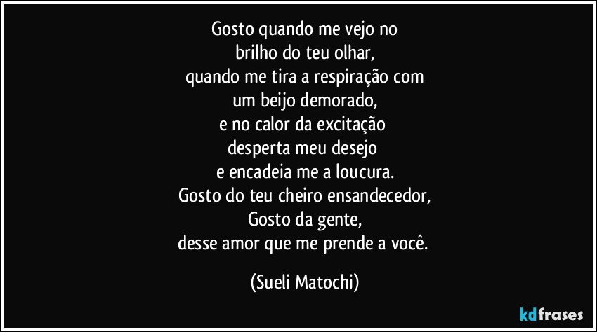 Gosto quando me vejo no
brilho do teu olhar,
quando me tira a respiração com
um beijo demorado,
e no calor da excitação 
desperta meu desejo 
e encadeia me a loucura.
Gosto do teu cheiro ensandecedor,
Gosto da gente,
desse amor que me prende a você. (Sueli Matochi)