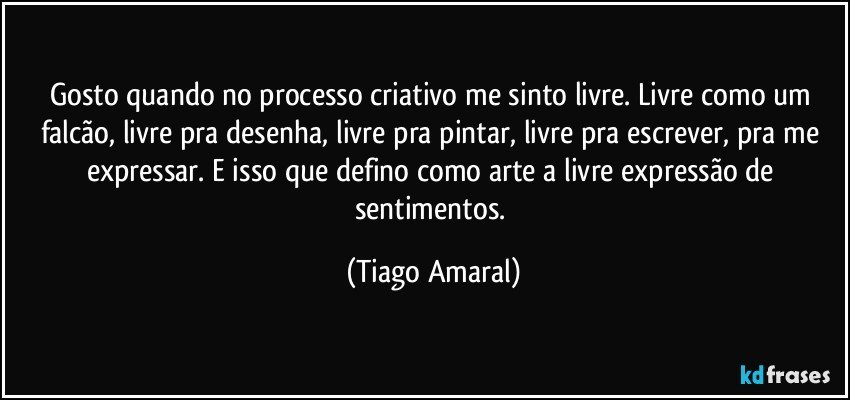 Gosto quando no processo criativo me sinto livre. Livre como um falcão, livre pra desenha, livre pra pintar, livre pra escrever, pra me expressar. E isso que defino como arte a livre expressão de sentimentos. (Tiago Amaral)