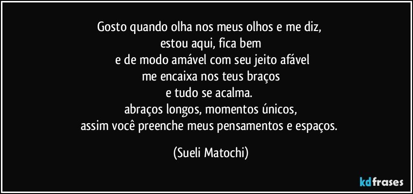 Gosto quando olha nos meus olhos e me diz, 
estou aqui, fica bem
 e de modo amável com seu jeito afável
me encaixa nos teus braços
e tudo se acalma. 
abraços longos, momentos únicos,
assim você preenche meus pensamentos e espaços. (Sueli Matochi)