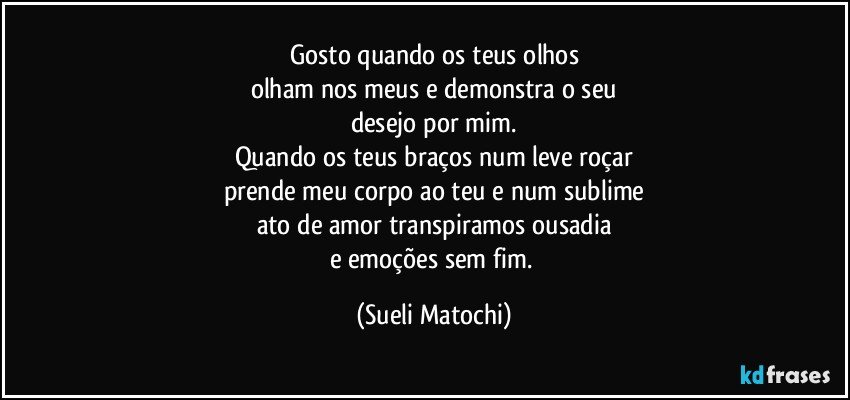 Gosto quando os teus olhos
olham nos meus e demonstra o seu
desejo por mim.
Quando os teus braços num leve roçar
prende meu corpo ao teu e num sublime
ato de amor transpiramos ousadia
e emoções sem fim. (Sueli Matochi)