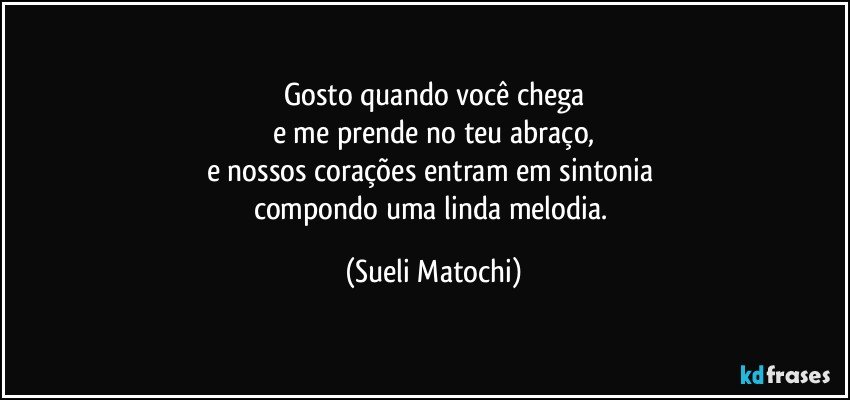 Gosto quando você chega
e me prende no teu abraço,
e nossos corações entram em sintonia 
compondo uma linda melodia. (Sueli Matochi)