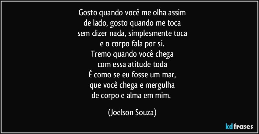 Gosto quando você me olha assim
de lado, gosto quando me toca
sem dizer nada, simplesmente toca
e o corpo fala por si.
Tremo quando você chega
com essa atitude toda
É como se eu fosse um mar,
que você chega e mergulha
de corpo e alma em mim. (Joelson Souza)