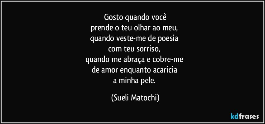 Gosto quando você
prende o teu olhar ao meu, 
quando veste-me de poesia 
com teu sorriso, 
quando me abraça e cobre-me 
de amor enquanto acaricia 
a minha pele. (Sueli Matochi)