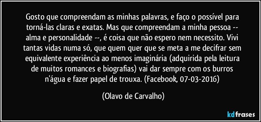 Gosto que compreendam as minhas palavras, e faço o possível para torná-las claras e exatas. Mas que compreendam a minha pessoa -- alma e personalidade --, é coisa que não espero nem necessito. Vivi tantas vidas numa só, que quem quer que se meta a me decifrar sem equivalente experiência ao menos imaginária (adquirida pela leitura de muitos romances e biografias) vai dar sempre com os burros n'água e fazer papel de trouxa. (Facebook, 07-03-2016) (Olavo de Carvalho)