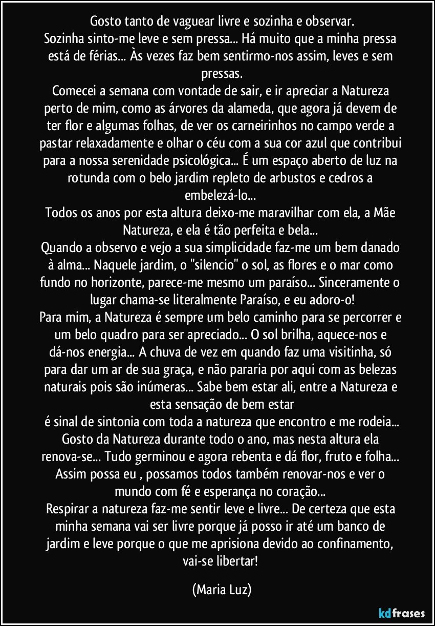 Gosto tanto de vaguear livre e sozinha e observar.
Sozinha sinto-me leve e sem pressa... Há muito que a minha pressa está de férias... Às vezes faz bem sentirmo-nos assim, leves e sem pressas.
Comecei a semana com vontade de sair, e ir apreciar a Natureza perto de mim, como as árvores da alameda, que agora já devem de ter flor e algumas folhas, de ver os carneirinhos no campo verde a pastar relaxadamente e olhar o céu com a sua cor azul que contribui para a nossa serenidade psicológica... É um espaço aberto de luz na rotunda com o belo jardim repleto de arbustos e cedros a embelezá-lo... 
Todos os anos por esta altura deixo-me maravilhar com ela, a Mãe Natureza, e ela é tão perfeita e bela... 
Quando a observo e vejo a sua simplicidade faz-me um bem danado à alma... Naquele jardim, o "silencio" o sol, as flores e o mar como fundo no horizonte, parece-me mesmo um paraíso... Sinceramente o lugar chama-se literalmente Paraíso, e eu adoro-o!
Para mim, a Natureza é sempre um belo caminho para se percorrer e um belo quadro para ser apreciado... O sol brilha, aquece-nos e dá-nos energia... A chuva de vez em quando faz uma visitinha, só para dar um ar de sua graça, e não pararia por aqui com as belezas naturais pois são inúmeras... Sabe bem estar ali, entre a Natureza e esta sensação de bem estar
é sinal de sintonia com toda a natureza que encontro e me rodeia...
Gosto da Natureza durante todo o ano, mas nesta altura ela renova-se... Tudo germinou e agora rebenta e dá flor, fruto e folha... Assim possa eu , possamos todos também renovar-nos e ver o mundo com fé e esperança no coração... 
Respirar a natureza faz-me sentir leve e livre... De certeza que esta minha semana vai ser livre porque já posso ir até um banco de jardim e leve porque o que me aprisiona devido ao confinamento, vai-se libertar! (Maria Luz)