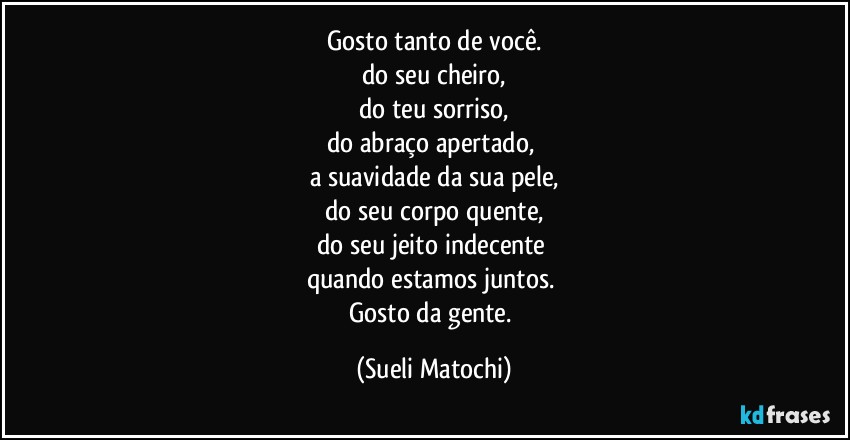 Gosto tanto de você.
do seu cheiro,
do teu sorriso,
do abraço apertado, 
a suavidade da sua pele,
do seu corpo quente,
do seu jeito indecente 
quando estamos juntos. 
Gosto da gente. (Sueli Matochi)