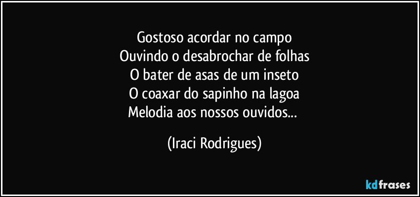 Gostoso acordar no campo
Ouvindo o desabrochar de folhas
O bater de asas de um inseto
O coaxar do sapinho na lagoa
Melodia aos nossos ouvidos... (Iraci Rodrigues)