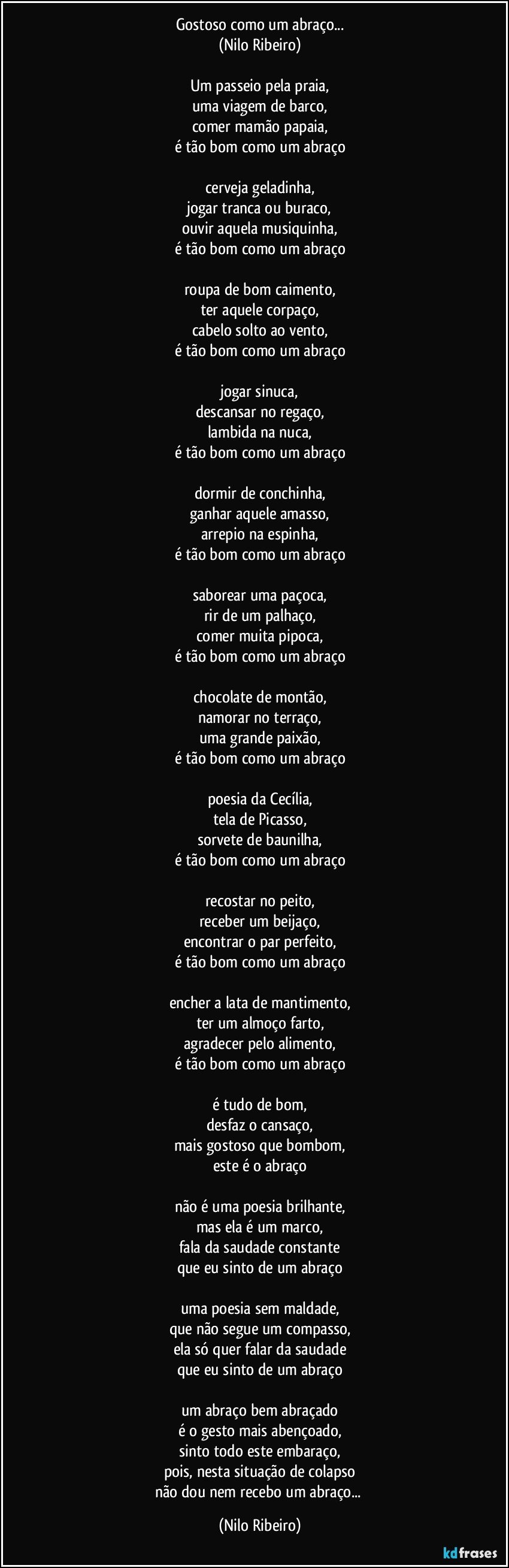 Gostoso como um abraço...
(Nilo Ribeiro)
 
Um passeio pela praia,
uma viagem de barco,
comer mamão papaia,
é tão bom como um abraço
 
cerveja geladinha,
jogar tranca ou buraco,
ouvir aquela musiquinha,
é tão bom como um abraço
 
roupa de bom caimento,
ter aquele corpaço,
cabelo solto ao vento,
é tão bom como um abraço
 
jogar sinuca,
descansar no regaço,
lambida na nuca,
é tão bom como um abraço
 
dormir de conchinha,
ganhar aquele amasso,
arrepio na espinha,
é tão bom como um abraço
 
saborear uma paçoca,
rir de um palhaço,
comer muita pipoca,
é tão bom como um abraço
 
chocolate de montão,
namorar no terraço,
uma grande paixão,
é tão bom como um abraço
 
poesia da Cecília,
tela de Picasso,
sorvete de baunilha,
é tão bom como um abraço
 
recostar no peito,
receber um beijaço,
encontrar o par perfeito,
é tão bom como um abraço

encher a lata de mantimento,
ter um almoço farto,
agradecer pelo alimento,
é tão bom como um abraço
 
é tudo de bom,
desfaz o cansaço,
mais gostoso que bombom,
este é o abraço
 
não é uma poesia brilhante,
mas ela é um marco,
fala da saudade constante
que eu sinto de um abraço
 
uma poesia sem maldade,
que não segue um compasso,
ela só quer falar da saudade
que eu sinto de um abraço
 
um abraço bem abraçado
é o gesto mais abençoado,
sinto todo este embaraço,
pois, nesta situação de colapso
não dou nem recebo um abraço... (Nilo Ribeiro)