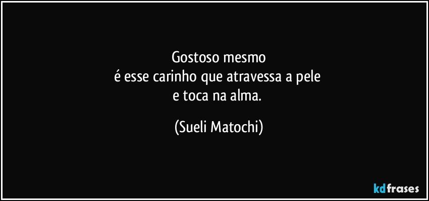 Gostoso mesmo
é esse carinho que atravessa a pele 
e toca na alma. (Sueli Matochi)