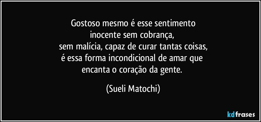 Gostoso mesmo é esse sentimento
inocente sem cobrança, 
sem malícia, capaz de curar tantas coisas,
é essa forma incondicional de amar que 
encanta o coração da gente. (Sueli Matochi)