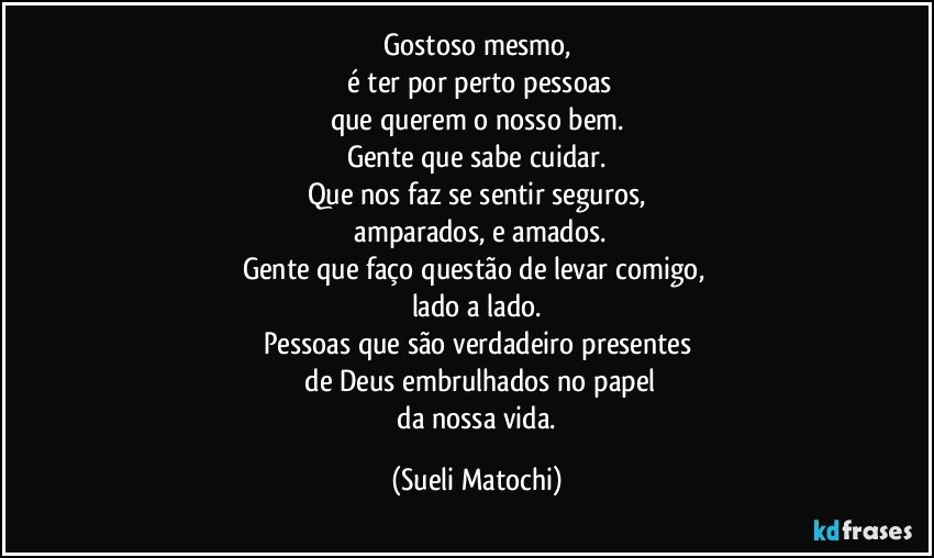 Gostoso mesmo,
 é ter por perto pessoas
que querem o nosso bem.
Gente que sabe cuidar.
Que nos faz se sentir seguros,
 amparados, e amados.
Gente que faço questão de levar comigo, 
lado a lado.
Pessoas que são verdadeiro presentes
 de Deus embrulhados no papel
 da nossa vida. (Sueli Matochi)