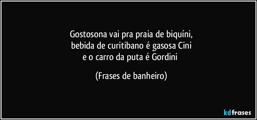 Gostosona vai pra praia de biquíni,
bebida de curitibano é gasosa Cini
e o carro da puta é Gordini (Frases de banheiro)