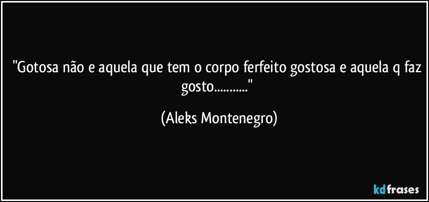 "Gotosa não e aquela que tem o corpo ferfeito gostosa e aquela q faz gosto..." (Aleks Montenegro)