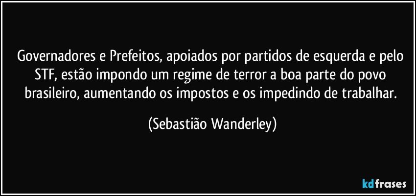 Governadores e Prefeitos, apoiados por partidos de esquerda e pelo STF, estão impondo um regime de terror a boa parte do povo brasileiro, aumentando os impostos e os impedindo de trabalhar. (Sebastião Wanderley)