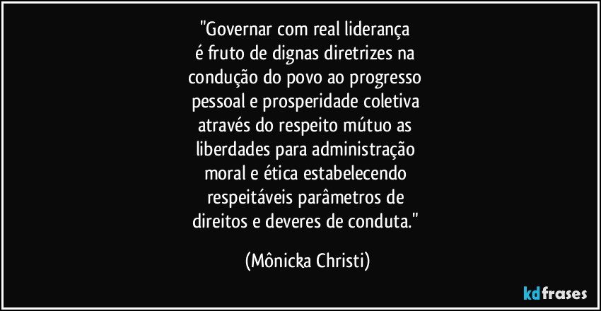 "Governar com real liderança 
é fruto de dignas diretrizes na 
condução do povo ao progresso 
pessoal e prosperidade coletiva 
através do respeito mútuo as 
liberdades para administração 
moral e ética estabelecendo 
respeitáveis parâmetros de 
direitos e deveres de conduta." (Mônicka Christi)