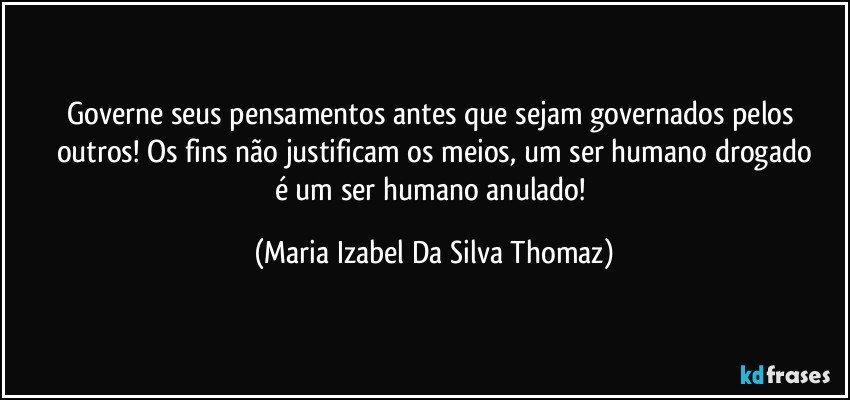 Governe seus pensamentos antes que sejam governados pelos outros! Os fins não justificam os meios, um ser humano drogado
é um ser humano anulado! (Maria Izabel Da Silva Thomaz)