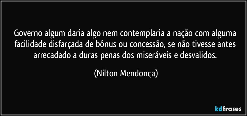 Governo algum daria algo nem  contemplaria a nação com alguma facilidade disfarçada de bônus ou concessão, se não tivesse antes arrecadado a duras penas dos miseráveis e desvalidos. (Nilton Mendonça)