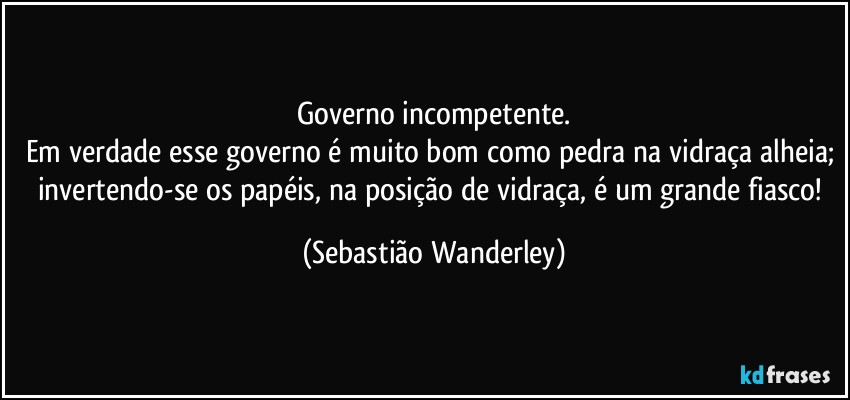 Governo incompetente.
Em verdade esse governo é muito bom como pedra na vidraça alheia; invertendo-se os papéis, na posição de vidraça, é um grande fiasco! (Sebastião Wanderley)