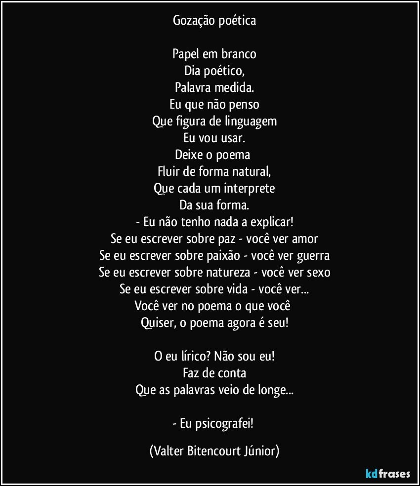 Gozação poética

Papel em branco
Dia poético,
Palavra medida.
Eu que não penso
Que figura de linguagem
Eu vou usar.
Deixe o poema 
Fluir de forma natural,
Que cada um interprete
Da sua forma.
- Eu não tenho nada a explicar!
Se eu escrever sobre paz - você ver amor
Se eu escrever sobre paixão - você ver guerra
Se eu escrever sobre natureza - você ver sexo
Se eu escrever sobre vida - você ver...
Você ver no poema o que você 
Quiser, o poema agora é seu!

O eu lírico? Não sou eu!
Faz de conta
Que as palavras veio de longe...

- Eu psicografei! (Valter Bitencourt Júnior)